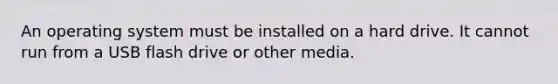 An operating system must be installed on a hard drive. It cannot run from a USB flash drive or other media.