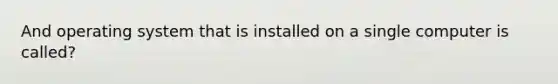 And operating system that is installed on a single computer is called?