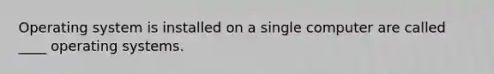 Operating system is installed on a single computer are called ____ operating systems.