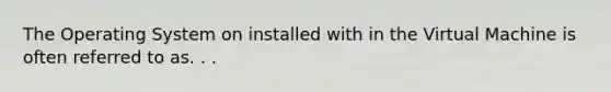 The Operating System on installed with in the Virtual Machine is often referred to as. . .