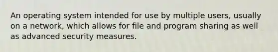 An operating system intended for use by multiple users, usually on a network, which allows for file and program sharing as well as advanced security measures.