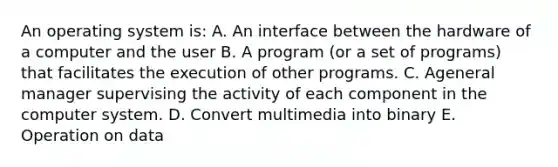 An operating system is: A. An interface between the hardware of a computer and the user B. A program (or a set of programs) that facilitates the execution of other programs. C. Ageneral manager supervising the activity of each component in the computer system. D. Convert multimedia into binary E. Operation on data