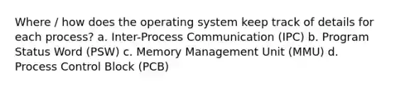 Where / how does the operating system keep track of details for each process? a. Inter-Process Communication (IPC) b. Program Status Word (PSW) c. Memory Management Unit (MMU) d. Process Control Block (PCB)