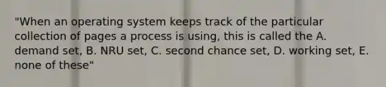 "When an operating system keeps track of the particular collection of pages a process is using, this is called the A. demand set, B. NRU set, C. second chance set, D. working set, E. none of these"