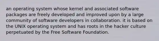 an operating system whose kernel and associated software packages are freely developed and improved upon by a large community of software developers in collaboration. it is based on the UNIX operating system and has roots in the hacker culture perpetuated by the Free Software Foundation.