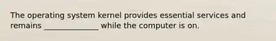 The operating system kernel provides essential services and remains ______________ while the computer is on.