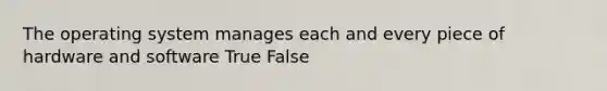 The operating system manages each and every piece of hardware and software True False