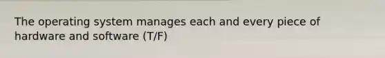 The operating system manages each and every piece of hardware and software (T/F)