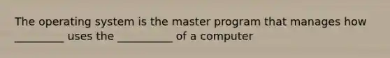 The operating system is the master program that manages how _________ uses the __________ of a computer