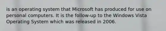 is an operating system that Microsoft has produced for use on personal computers. It is the follow-up to the Windows Vista Operating System which was released in 2006.