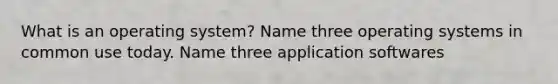 What is an operating system? Name three operating systems in common use today. Name three application softwares