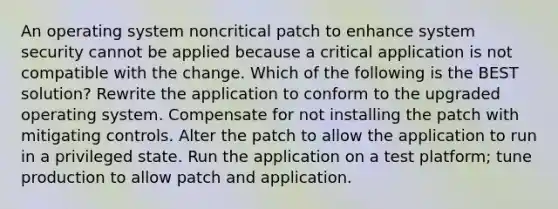 An operating system noncritical patch to enhance system security cannot be applied because a critical application is not compatible with the change. Which of the following is the BEST solution? Rewrite the application to conform to the upgraded operating system. Compensate for not installing the patch with mitigating controls. Alter the patch to allow the application to run in a privileged state. Run the application on a test platform; tune production to allow patch and application.