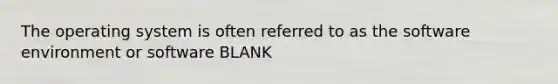 The operating system is often referred to as the software environment or software BLANK