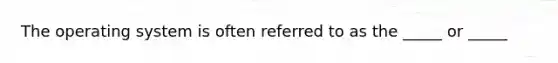 The operating system is often referred to as the _____ or _____