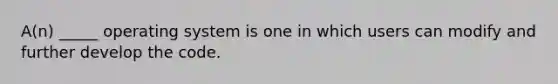 A(n) _____ operating system is one in which users can modify and further develop the code.