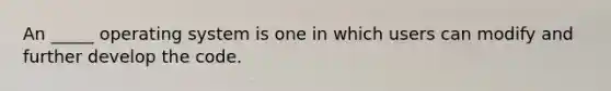 An _____ operating system is one in which users can modify and further develop the code.