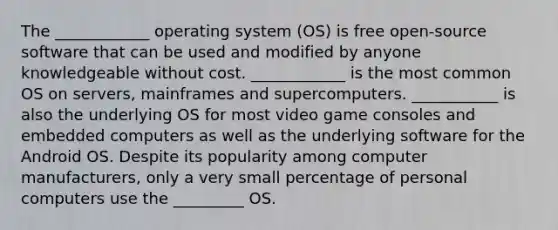 The ____________ operating system (OS) is free open-source software that can be used and modified by anyone knowledgeable without cost. ____________ is the most common OS on servers, mainframes and supercomputers. ___________ is also the underlying OS for most video game consoles and embedded computers as well as the underlying software for the Android OS. Despite its popularity among computer manufacturers, only a very small percentage of personal computers use the _________ OS.