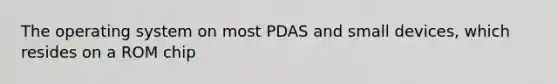 The operating system on most PDAS and small devices, which resides on a ROM chip