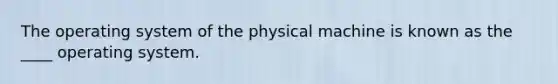 The operating system of the physical machine is known as the ____ operating system.