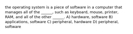 the operating system is a piece of software in a computer that manages all of the ______, such as keyboard, mouse, printer, RAM, and all of the other ______. A) hardware, software B) applications, software C) peripheral, hardware D) peripheral, software