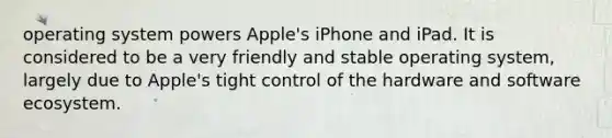 operating system powers Apple's iPhone and iPad. It is considered to be a very friendly and stable operating system, largely due to Apple's tight control of the hardware and software ecosystem.