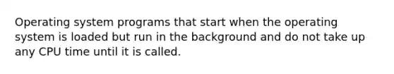 Operating system programs that start when the operating system is loaded but run in the background and do not take up any CPU time until it is called.