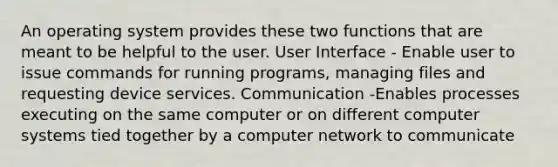 An operating system provides these two functions that are meant to be helpful to the user. User Interface - Enable user to issue commands for running programs, managing files and requesting device services. Communication -Enables processes executing on the same computer or on different computer systems tied together by a computer network to communicate