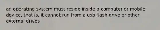 an operating system must reside inside a computer or mobile device, that is, it cannot run from a usb flash drive or other external drives