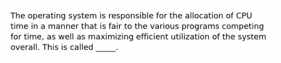 The operating system is responsible for the allocation of CPU time in a manner that is fair to the various programs competing for time, as well as maximizing efficient utilization of the system overall. This is called _____.