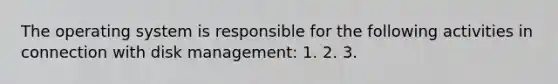 The operating system is responsible for the following activities in connection with disk management: 1. 2. 3.