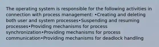 The operating system is responsible for the following activities in connection with process management: •Creating and deleting both user and system processes•Suspending and resuming processes•Providing mechanisms for process synchronization•Providing mechanisms for process communication•Providing mechanisms for deadlock handling