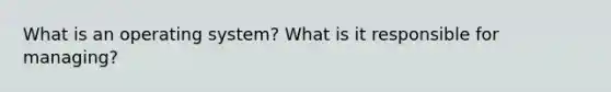 What is an operating system? What is it responsible for managing?