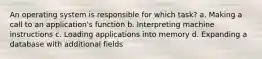 An operating system is responsible for which task? a. Making a call to an application's function b. Interpreting machine instructions c. Loading applications into memory d. Expanding a database with additional fields