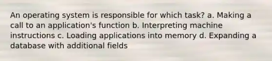 An operating system is responsible for which task? a. Making a call to an application's function b. Interpreting machine instructions c. Loading applications into memory d. Expanding a database with additional fields