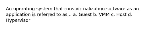 An operating system that runs virtualization software as an application is referred to as... a. Guest b. VMM c. Host d. Hypervisor