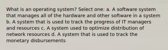 What is an operating system? Select one: a. A software system that manages all of the hardware and other software in a system b. A system that is used to track the progress of IT managers and resources c. A system used to optimize distribution of network resources d. A system that is used to track the monetary disbursements