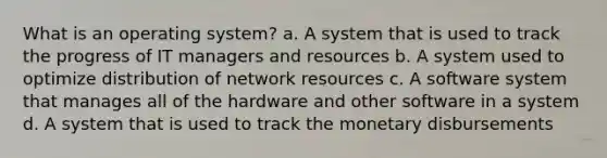 What is an operating system? a. A system that is used to track the progress of IT managers and resources b. A system used to optimize distribution of network resources c. A software system that manages all of the hardware and other software in a system d. A system that is used to track the monetary disbursements