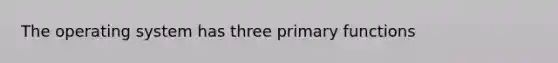 The operating system has three primary functions