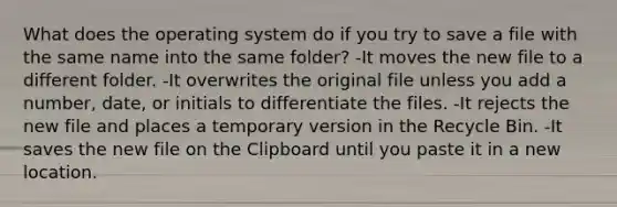 What does the operating system do if you try to save a file with the same name into the same folder? -It moves the new file to a different folder. -It overwrites the original file unless you add a number, date, or initials to differentiate the files. -It rejects the new file and places a temporary version in the Recycle Bin. -It saves the new file on the Clipboard until you paste it in a new location.