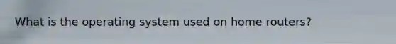 What is the operating system used on home routers?