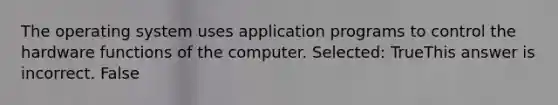 The operating system uses application programs to control the hardware functions of the computer. Selected: TrueThis answer is incorrect. False