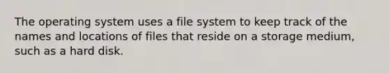 The operating system uses a file system to keep track of the names and locations of files that reside on a storage medium, such as a hard disk.