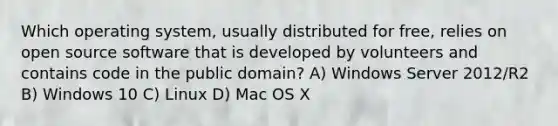 Which operating system, usually distributed for free, relies on open source software that is developed by volunteers and contains code in the public domain? A) Windows Server 2012/R2 B) Windows 10 C) Linux D) Mac OS X