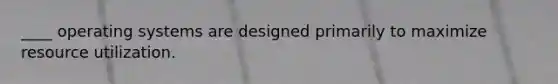 ____ operating systems are designed primarily to maximize resource utilization.