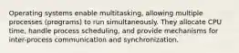 Operating systems enable multitasking, allowing multiple processes (programs) to run simultaneously. They allocate CPU time, handle process scheduling, and provide mechanisms for inter-process communication and synchronization.