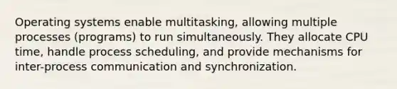 Operating systems enable multitasking, allowing multiple processes (programs) to run simultaneously. They allocate CPU time, handle process scheduling, and provide mechanisms for inter-process communication and synchronization.