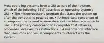 Most operating systems have a GUI as part of their system. Which of the following BEST describes an operating system's GUI? • The microprocessor's program that starts the system up after the computer is powered on. • An important component of a computer that is used to store data and machine code while in use. • The primary component of a computer that retrieves, processes, and executes instructions. • A user-friendly interface that uses icons and visual components to interact with the system.