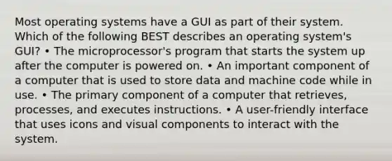 Most operating systems have a GUI as part of their system. Which of the following BEST describes an operating system's GUI? • The microprocessor's program that starts the system up after the computer is powered on. • An important component of a computer that is used to store data and machine code while in use. • The primary component of a computer that retrieves, processes, and executes instructions. • A user-friendly interface that uses icons and visual components to interact with the system.