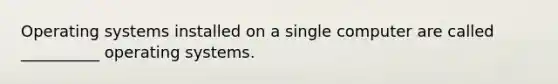 Operating systems installed on a single computer are called __________ operating systems.