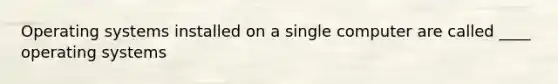 Operating systems installed on a single computer are called ____ operating systems